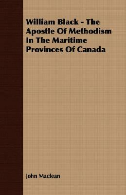 William Black - The Apostle of Methodism in the Maritime Provinces of Canada by John MacLean