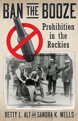 Ban the Booze: Prohibition in the Rockies by Sandra K Wells, Betty L. Alt