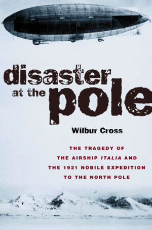 Disaster at the Pole: The Tragedy of the Airship Italia and the 1921 Nobile Expedition to the North Pole by Wilbur Cross