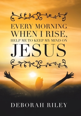 Every Morning When I Rise, Help Me to Keep My Mind on Jesus by Deborah Riley