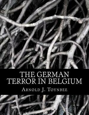 The German Terror in Belgium: An Historical Record by Arnold J. Toynbee