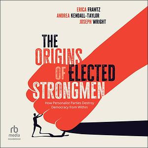 The Origins of Elected Strongmen: How Personalist Parties Destroy Democracy from Within by Joseph Wright, Erica Frantz, Andrea Kendall-Taylor