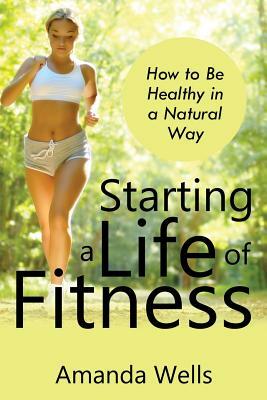 Starting a Life of Fitness: How to Be Healthy in a Natural Way by Amanda Wells