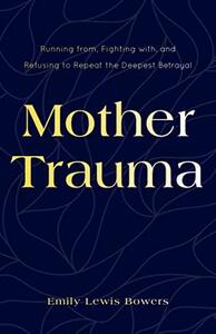 Mother Trauma: Running From, Fighting With, and Refusing to Repeat the Deepest Betrayal by Emily Lewis Bowers, Emily Lewis Bowers