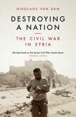 Destroying a Nation: The Civil War in Syria by Nikolaos Van Dam