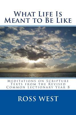 What Life Is Meant to Be Like: Meditations on Scripture Texts from the Revised Common Lectionary Year B by Ross West