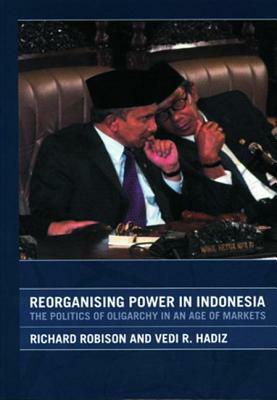 Reorganising Power in Indonesia: The Politics of Oligarchy in an Age of Markets by Richard Robison, Vedi Hadiz