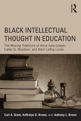 Black Intellectual Thought in Education: The Missing Traditions of Anna Julia Cooper, Carter G. Woodson, and Alain LeRoy Locke by Carl A. Grant