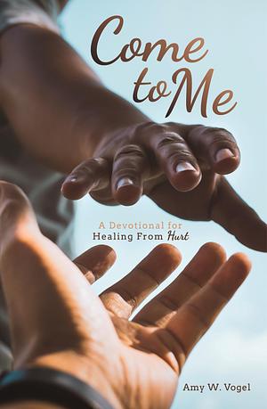 Come to Me: A Devotional for Healing From Hurt by Amy W. Vogel, Amy W. Vogel