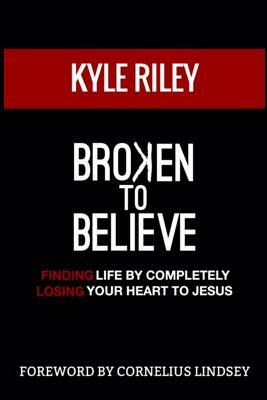Broken To Believe: Finding Life By Completely Losing Your Heart To Jesus by Kyle Riley