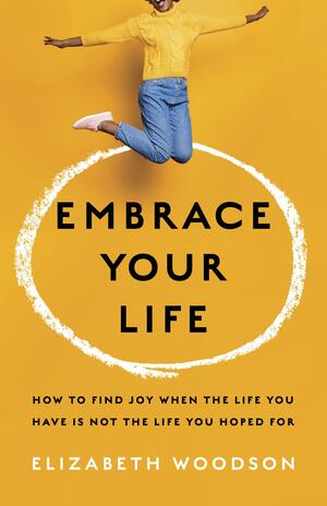Embrace Your Life: How to Find Joy When the Life You Have is Not the Life You Hoped For by Elizabeth Woodson