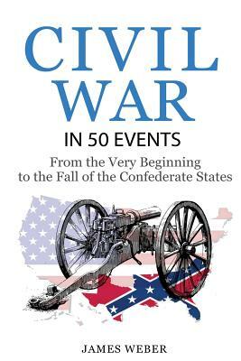 Civil War: American Civil War in 50 Events: From the Very Beginning to the Fall of the Confederate States (War Books, Civil War H by James Weber