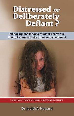 Distressed or Deliberately Defiant?: Managing challenging student behaviour due to trauma and disorganised attachment by Judith A. Howard, Judith A. Howard