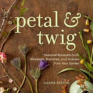 Petal & Twig: Seasonal Bouquets with Blossoms, Branches, and Grasses from Your Garden by Valerie Easton