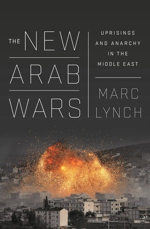 The New Arab Wars: Uprisings and Anarchy in the Middle East by Marc Lynch