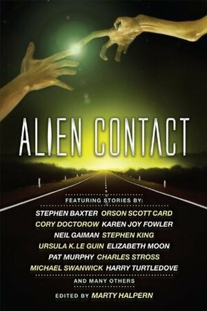 Alien Contact by Marty Halpern, Bruce McAllister, Nancy Kress, Karen Joy Fowler, Ernest Hogan, Cory Doctorow, Ursula K. Le Guin, George Alec Effinger, Charles Stross, Bruce Sterling, Mark W. Tiedemann, Michael Swanwick, Jack Skillingstead, Harry Turtledove, Paul McAuley, Molly Gloss, Elizabeth Moon, Stephen Baxter, Pat Cadigan, Neil Gaiman, Robert Silverberg, Adam-Troy Castro, Stephen King, Orson Scott Card, Pat Murphy, Jeffrey Ford