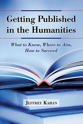 Getting Published in the Humanities: What to Know, Where to Aim, How to Succeed by Jeffrey Kahan