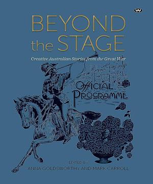 Beyond the Stage: Creative Australian Stories from the Great War by Mark Carroll, Anna Goldsworthy