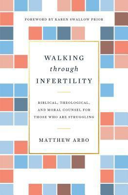 Walking Through Infertility: Biblical, Theological, and Moral Counsel for Those Who Are Struggling by Matthew Arbo