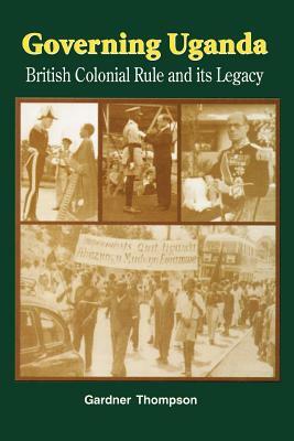 Governing Uganda. British Colonial Rule and Its Legacy by Gardner Thompson