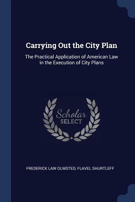 Carrying Out the City Plan: The Practical Application of American Law in the Execution of City Plans by Flavel Shurtleff, Frederick Law Olmsted