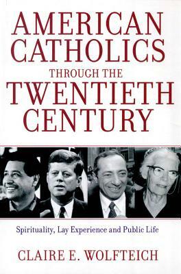American Catholics Through the Twentieth Century: Spirituality, Lay Experience and Public Life by Claire E. Wolfteich