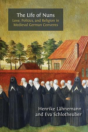 The Life of Nuns: Love, Politics, and Religion in Medieval German Convents by Henrike Lähnemann, Eva Schlotheuber