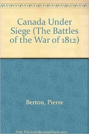 Canada Under Siege : The Battles of the War of 1812 by Pierre Berton