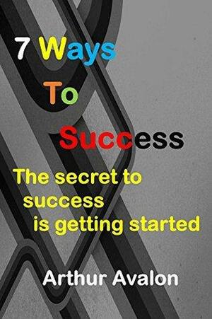 7 Ways To Success: The secret to success is getting started by Arthur Avalon