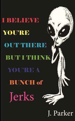 I BELIEVE YOU'RE OUT THERE BUT I THINK YOU'RE A BUNCH of JERKS by J. Parker