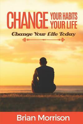 Change your habits, change your life: Change your life now!!! by Brian Morrison