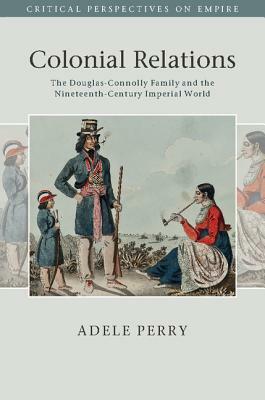 Colonial Relations: The Douglas-Connolly Family and the Nineteenth-Century Imperial World by Adele Perry