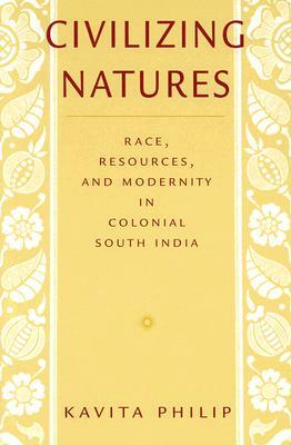 Civilizing Natures: Race, Resources, and Modernity in Colonial South India by Kavita Philip