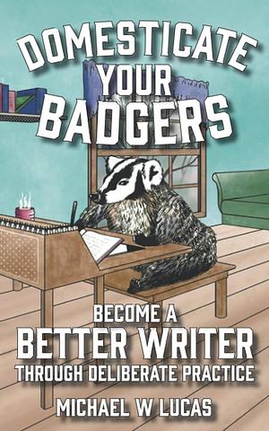 Domesticate Your Badgers: Become a Better Writer Through Deliberate Practice by Michael W. Lucas
