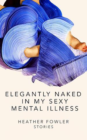 Elegantly Naked in My Sexy Mental Illness: Stories by Heather Fowler