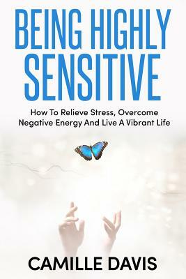 Being Highly Sensitive: How To Relieve Stress, Overcome Negative Energy And Live A Vibrant Life by Camille Davis