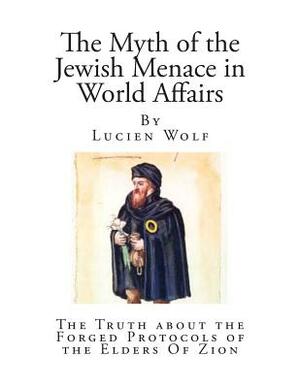 The Myth of the Jewish Menace in World Affairs: The Truth about the Forged Protocols of the Elders Of Zion by Lucien Wolf