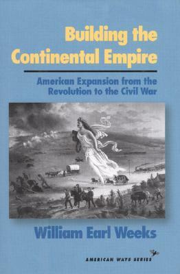 Building the Continental Empire: American Expansion from the Revolution to the Civil War by William Earl Weeks