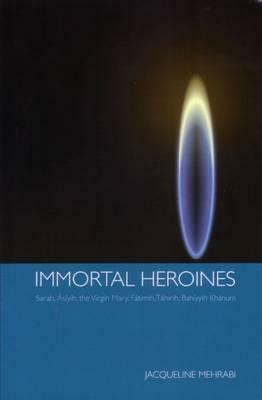 Immortal Heroines: Sarah, Asiyih, the Virgin Mary, Fatimih, Tahirih, Bahiyyih Khanum by Jacqueline Mehrabi