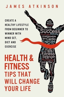 Health And Fitness Tips That Will Change Your Life: Create a healthy lifestyle from beginner to winner with mind-set, diet and exercise habits by James Atkinson