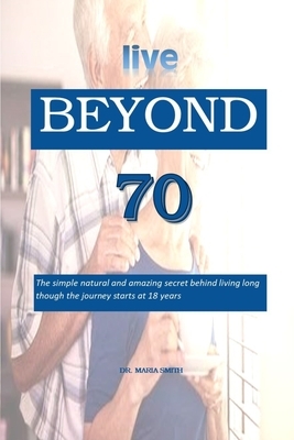 live BEYOND 70: The simple natural and amazing secret behind living long though the journey starts at 18 years by Maria Smith
