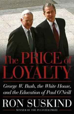 The Price of Loyalty: George W. Bush, the White House, and the Education of Paul O'Neill by Ron Suskind