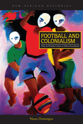 Football and Colonialism: Body and Popular Culture in Urban Mozambique by Nuno Domingos