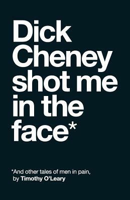 Dick Cheney Shot Me in the Face: And Other Tales of Men in Pain by Timothy O'Leary