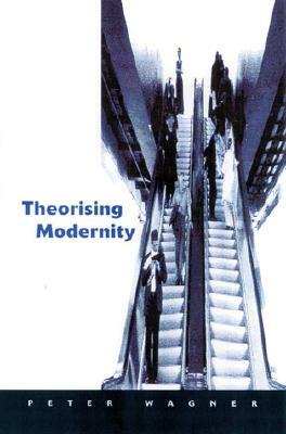 Theorizing Modernity: Inescapability and Attainability in Social Theory by Peter Wagner