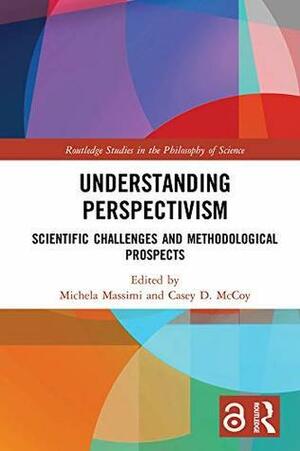 Understanding Perspectivism: Scientific Challenges and Methodological Prospects by Michela Massimi, Casey D. McCoy
