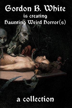 Gordon B. White Is Creating Haunting Weird Horror(s) by Gordon B. White