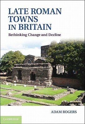 Late Roman Towns in Britain: Rethinking Change and Decline by Adam Rogers