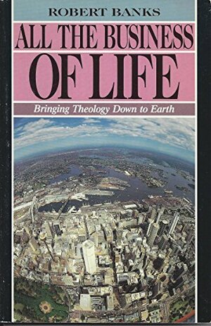All the Business of Life: Bringing Theology down to Earth by Robert Banks
