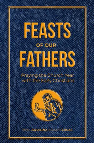 Feasts of Our Fathers: Praying the Church Year with the Early Christians by Mike Aquilina, Adam Lucas